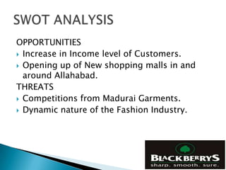 OPPORTUNITIES
 Increase in Income level of Customers.
 Opening up of New shopping malls in and
  around Allahabad.
THREATS
 Competitions from Madurai Garments.
 Dynamic nature of the Fashion Industry.
 