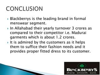    Blackberrys is the leading brand in formal
    menswear segment.
   In Allahabad their yearly turnover 3 crores as
    compared to their competitor i.e. Madurai
    garments which is about 1.2 crores.
   It is admired by the customers as it helps
    them to suffice their fashion needs and it
    provides proper fitted dress to its customer.
 