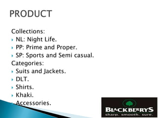 Collections:
 NL: Night Life.
 PP: Prime and Proper.
 SP: Sports and Semi casual.
Categories:
 Suits and Jackets.
 DLT.
 Shirts.
 Khaki.
 Accessories.
 