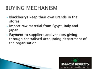    Blackberrys keep their own Brands in the
    stores.
   Import raw material from Egypt, Italy and
    Japan.
   Payment to suppliers and vendors giving
    through centralised accounting department of
    the organisation.
 