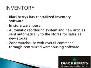    Blackberrys has centralized Inventory
    software.
   In store warehouse.
   Automatic reordering system and new articles
    sent automatically to the stores for sales as
    new stocks.
   Zone warehouse with overall command
    through centralized warehousing software.
 