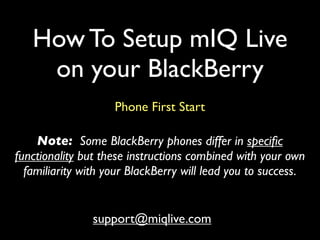 How To Setup mIQ Live
    on your BlackBerry
                    Phone First Start

    Note: Some BlackBerry phones differ in speciﬁc
functionality but these instructions combined with your own
  familiarity with your BlackBerry will lead you to success.


                support@miqlive.com
 