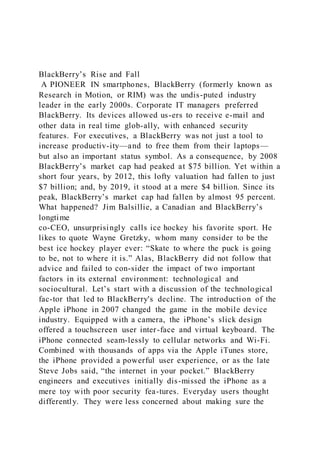 BlackBerry’s Rise and Fall
A PIONEER IN smartphones, BlackBerry (formerly known as
Research in Motion, or RIM) was the undis-puted industry
leader in the early 2000s. Corporate IT managers preferred
BlackBerry. Its devices allowed us-ers to receive e-mail and
other data in real time glob-ally, with enhanced security
features. For executives, a BlackBerry was not just a tool to
increase productiv-ity—and to free them from their laptops—
but also an important status symbol. As a consequence, by 2008
BlackBerry’s market cap had peaked at $75 billion. Yet within a
short four years, by 2012, this lofty valuation had fallen to just
$7 billion; and, by 2019, it stood at a mere $4 billion. Since its
peak, BlackBerry’s market cap had fallen by almost 95 percent.
What happened? Jim Balsillie, a Canadian and BlackBerry’s
longtime
co-CEO, unsurprisingly calls ice hockey his favorite sport. He
likes to quote Wayne Gretzky, whom many consider to be the
best ice hockey player ever: “Skate to where the puck is going
to be, not to where it is.” Alas, BlackBerry did not follow that
advice and failed to con-sider the impact of two important
factors in its external environment: technological and
sociocultural. Let’s start with a discussion of the technological
fac-tor that led to BlackBerry's decline. The introduction of the
Apple iPhone in 2007 changed the game in the mobile device
industry. Equipped with a camera, the iPhone’s slick design
offered a touchscreen user inter-face and virtual keyboard. The
iPhone connected seam-lessly to cellular networks and Wi-Fi.
Combined with thousands of apps via the Apple iTunes store,
the iPhone provided a powerful user experience, or as the late
Steve Jobs said, “the internet in your pocket.” BlackBerry
engineers and executives initially dis-missed the iPhone as a
mere toy with poor security fea-tures. Everyday users thought
differently. They were less concerned about making sure the
 