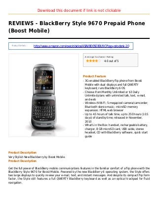 Download this document if link is not clickable
REVIEWS - BlackBerry Style 9670 Prepaid Phone
(Boost Mobile)
Product Details :
http://www.amazon.com/exec/obidos/ASIN/B005E80U9O?tag=sriodonk-20
Average Customer Rating
4.0 out of 5
Product Feature
3G-enabled BlackBerry flip phone from Boostq
Mobile with dual displays and full QWERTY
keyboard; runs BlackBerry 6 OS
Choose from Monthly Unlimited or $3 Dailyq
Unlimited plans with unlimited talk, text, e-mail,
and web
Wireless-N Wi-Fi; 5-megapixel camera/camcorder;q
Bluetooth stereo music; microSD memory
expansion; HTML web browser
Up to 4.5 hours of talk time, up to 250 hours (10.5q
days) of standby time; released in November,
2010
What's in the Box: handset, rechargeable battery,q
charger, 8 GB microSD card, USB cable, stereo
headset, CD with BlackBerry software, quick start
guide
Product Description
Very Stylish New Blackberry by Boost Mobile.
Product Description
Get the full power of BlackBerry mobile communications features in the familiar comfort of a flip phone with the
BlackBerry Style 9670 for Boost Mobile. Powered by the new BlackBerry 6 operating system, the Style offers
two large displays to quickly review your e-mail, text, and instant messages. And despite its compact flip form
factor, the Style still features a full QWERTY BlackBerry keyboard as well as an optical trackpad for fluid
navigation.
 