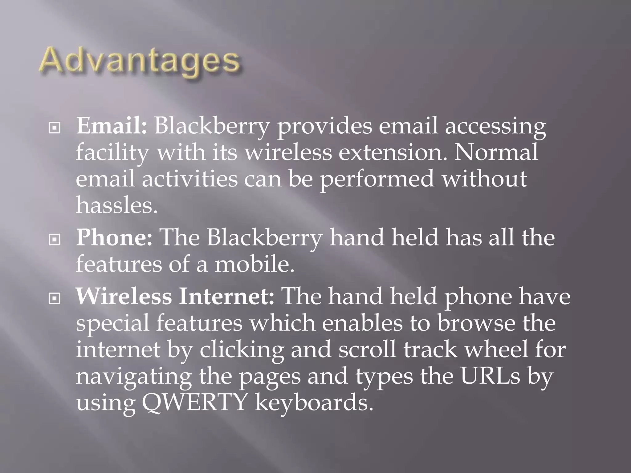  Email: Blackberry provides email accessing
facility with its wireless extension. Normal
email activities can be performed without
hassles.
 Phone: The Blackberry hand held has all the
features of a mobile.
 Wireless Internet: The hand held phone have
special features which enables to browse the
internet by clicking and scroll track wheel for
navigating the pages and types the URLs by
using QWERTY keyboards.
 