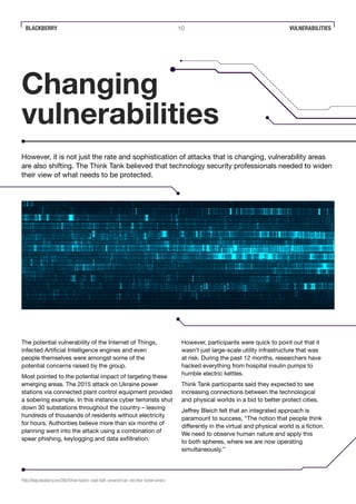 BLACKBERRY 10 VULNERABILITIES
Changing
vulnerabilities
However, it is not just the rate and sophistication of attacks that is changing, vulnerability areas
are also shifting. The Think Tank believed that technology security professionals needed to widen
their view of what needs to be protected.
The potential vulnerability of the Internet of Things,
infected Artificial Intelligence engines and even
people themselves were amongst some of the
potential concerns raised by the group.
Most pointed to the potential impact of targeting these
emerging areas. The 2015 attack on Ukraine power
stations via connected plant control equipment provided
a sobering example. In this instance cyber terrorists shut
down 30 substations throughout the country – leaving
hundreds of thousands of residents without electricity
for hours. Authorities believe more than six months of
planning went into the attack using a combination of
spear phishing, keylogging and data exfiltration.
However, participants were quick to point out that it
wasn’t just large-scale utility infrastructure that was
at risk. During the past 12 months, researchers have
hacked everything from hospital insulin pumps to
humble electric kettles.
Think Tank participants said they expected to see
increasing connections between the technological
and physical worlds in a bid to better protect cities.
Jeffrey Bleich felt that an integrated approach is
paramount to success, “The notion that people think
differently in the virtual and physical world is a fiction.
We need to observe human nature and apply this
to both spheres, where we are now operating
simultaneously.”
8
http://blogs.blackberry.com/2016/11/how-hackers-could-draft-connected-cars-into-their-botnet-armies/
 