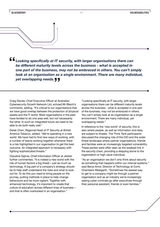 BLACKBERRY 11 VULNERABILITIES
Craig Davies, Chief Executive Officer at Australian
Cybersecurity Growth Network Ltd, echoed Mr Bleich’s
comments, adding, “It’s critical to our organisations that
we have good overlap between the protection of physical
assets and the IT world. Most organisations in the past
have tended to do one area well, but not necessarily
the other. In such an integrated future we need to be
able to do both really well.”
Derek Chen, Regional Head of IT Security at British
America Tobacco, added, “We’re operating in a new
world. We have had to find new ways of working, with
a number of teams working together whenever there
is a risk highlighted in our organisation to get the best
outcome. An integrated approach is necessary with
fighting sophisticated threats.”
Claudine Ogilvie, Chief Information Officer at Jetstar
further commented, “It is indeed a new world with the
risk of human factors a big threat – just as much as
technology. A big part of a company’s strategy should
be to help staff understand the risks and what to look
out for. To do this you need to bring people on the
journey, putting methods in place to help change
behaviours and be more vigilant. Together with
enhanced technology, it’s important to create that
culture of education across different lines of business –
and that is often overlooked in an organisation.”
“Looking specifically at IT security, with larger
organisations there can be different maturity levels
across the business - what is accepted in one part
of the business, may not be embraced in others.
You can’t simply look at an organisation as a single
environment. There are many individual, yet
overlapping needs.”
In reference to the ‘new world’ of security, this is
also where people, as well as information and data,
are subject to threats. The Think Tank participants
discussed the changing role of the CIO and the wider
threat landscape where partner organisations, friends
and families were an increasingly targeted vulnerability.
These parties were often seen as the weakest link in
the security chain, providing a stepping stone to the
organisation or high value individual.
“As an organisation we don’t only think about security
as something that happens within our internal systems,”
said Berys Amor, Director of Technology at Corrs
Chambers Westgarth. “Sometimes the easiest way
to get to a company might be through a partner
organisation and as an industry we’re increasingly
seeing cyber criminals go after executives through
their personal assistant, friends or even families.”
Looking specifically at IT security, with larger organisations there can
be different maturity levels across the business - what is accepted in
one part of the business, may not be embraced in others. You can’t simply
look at an organisation as a single environment. There are many individual,
yet overlapping needs.
 