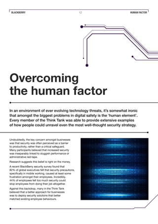BLACKBERRY 12 HUMAN FACTOR
Overcoming
the human factor
Undoubtedly, the key concern amongst businesses
was that security was often perceived as a barrier
to productivity, rather than a critical safeguard.
Many participants believed that increased security
was inseparably linked to sluggish performance or
administrative red-tape.
Research suggests this belief is right on the money.
A recent BlackBerry security survey found that
82% of global executives felt that security precautions,
specifically in mobile working, caused at least some
frustration amongst their employees. Incredibly,
44% of employees felt too much security could
stop employees from doing their job altogether.
Against this backdrop, many in the Think Tank
believed that a better approach for businesses
was to deploy security solutions that better
matched existing employee behaviours.
In an environment of ever evolving technology threats, it’s somewhat ironic
that amongst the biggest problems in digital safety is the ‘human element’.
Every member of the Think Tank was able to provide extensive examples
of how people could unravel even the most well-thought security strategy.
 