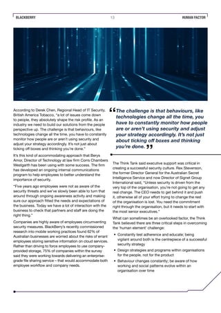 BLACKBERRY 13 HUMAN FACTOR
According to Derek Chen, Regional Head of IT Security,
British America Tobacco, “a lot of issues come down
to people, they absolutely shape the risk profile. As an
industry we need to build our solutions from the people
perspective up. The challenge is that behaviours, like
technologies change all the time, you have to constantly
monitor how people are or aren’t using security and
adjust your strategy accordingly. It’s not just about
ticking off boxes and thinking you’re done.”
It’s this kind of accommodating approach that Berys
Amor, Director of Technology at law firm Corrs Chambers
Westgarth has been using with some success. The firm
has developed an ongoing internal communications
program to help employees to better understand the
importance of security.
“Five years ago employees were not as aware of the
security threats and we’ve slowly been able to turn that
around through ongoing awareness activity and making
sure our approach fitted the needs and expectations of
the business. Today we have a lot of interaction with the
business to check that partners and staff are doing the
right thing.”
Companies are highly aware of employees circumventing
security measures. BlackBerry’s recently commissioned
research into mobile working practices found 62% of
Australian businesses are worried about the risks of errant
employees storing sensitive information on cloud services.
Rather than driving to force employees to use company-
provided storage, 75% of companies within the survey
said they were working towards delivering an enterprise-
grade file sharing service – that would accommodate both
employee workflow and company needs.
The Think Tank said executive support was critical in
creating a successful security culture. Rex Stevenson,
the former Director General for the Australian Secret
Intelligence Service and now Director of Signet Group
International said, “Unless security is driven from the
very top of the organisation, you’re not going to get any
real change. The CEO needs to get behind it and push
it, otherwise all of your effort trying to change the rest
of the organisation is lost. You need the commitment
right through the organisation, but it needs to start with
the most senior executives.”
What can sometimes be an overlooked factor, the Think
Tank believed there are three critical steps in overcoming
the ‘human element’ challenge:
•	 Constantly test adherence and educate; being
vigilant around both is the centrepiece of a successful
security strategy
•	 Design strategies and programs within organisations
for the people, not for the product
•	 Behaviour changes constantly; be aware of how
working and social patterns evolve within an
organisation over time
The challenge is that behaviours, like
technologies change all the time, you
have to constantly monitor how people
are or aren’t using security and adjust
your strategy accordingly. It’s not just
about ticking off boxes and thinking
you’re done.
 