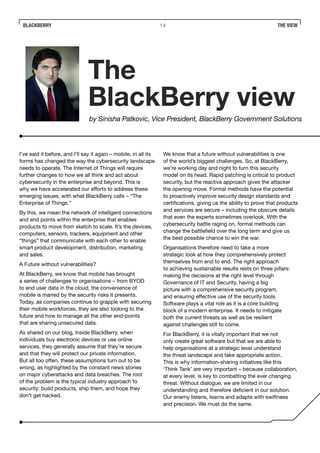 BLACKBERRY 14 THE VIEW
I’ve said it before, and I’ll say it again – mobile, in all its
forms has changed the way the cybersecurity landscape
needs to operate. The Internet of Things will require
further changes to how we all think and act about
cybersecurity in the enterprise and beyond. This is
why we have accelerated our efforts to address these
emerging issues, with what BlackBerry calls – “The
Enterprise of Things.”
By this, we mean the network of intelligent connections
and end points within the enterprise that enables
products to move from sketch to scale. It’s the devices,
computers, sensors, trackers, equipment and other
“things” that communicate with each other to enable
smart product development, distribution, marketing
and sales.
A Future without vulnerabilities?
At BlackBerry, we know that mobile has brought
a series of challenges to organisations – from BYOD
to end user data in the cloud, the convenience of
mobile is marred by the security risks it presents.
Today, as companies continue to grapple with securing
their mobile workforces, they are also looking to the
future and how to manage all the other end-points
that are sharing unsecured data.
As shared on our blog, Inside BlackBerry, when
individuals buy electronic devices or use online
services, they generally assume that they’re secure
and that they will protect our private information.
But all too often, these assumptions turn out to be
wrong, as highlighted by the constant news stories
on major cyberattacks and data breaches. The root
of the problem is the typical industry approach to
security: build products, ship them, and hope they
don’t get hacked.
We know that a future without vulnerabilities is one
of the world’s biggest challenges. So, at BlackBerry,
we’re working day and night to turn this security
model on its head. Rapid patching is critical to product
security, but the reactive approach gives the attacker
the opening move. Formal methods have the potential
to proactively improve security design standards and
certifications, giving us the ability to prove that products
and services are secure – including the obscure details
that even the experts sometimes overlook. With the
cybersecurity battle raging on, formal methods can
change the battlefield over the long term and give us
the best possible chance to win the war.
Organisations therefore need to take a more
strategic look at how they comprehensively protect
themselves from end to end. The right approach
to achieving sustainable results rests on three pillars:
making the decisions at the right level through
Governance of IT and Security, having a big
picture with a comprehensive security program,
and ensuring effective use of the security tools.
Software plays a vital role as it is a core building
block of a modern enterprise. It needs to mitigate
both the current threats as well as be resilient
against challenges still to come.
For BlackBerry, it is vitally important that we not
only create great software but that we are able to
help organisations at a strategic level understand
the threat landscape and take appropriate action.
This is why information-sharing initiatives like this
‘Think Tank’ are very important – because collaboration,
at every level, is key to combatting the ever changing
threat. Without dialogue, we are limited in our
understanding and therefore deficient in our solution.
Our enemy listens, learns and adapts with swiftness
and precision. We must do the same.
The
BlackBerry view
by Sinisha Patkovic, Vice President, BlackBerry Government Solutions
 