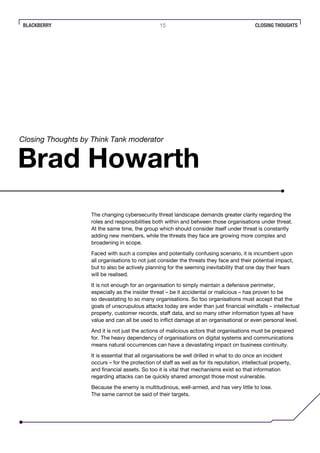BLACKBERRY 15 CLOSING THOUGHTS
The changing cybersecurity threat landscape demands greater clarity regarding the
roles and responsibilities both within and between those organisations under threat.
At the same time, the group which should consider itself under threat is constantly
adding new members, while the threats they face are growing more complex and
broadening in scope.
Faced with such a complex and potentially confusing scenario, it is incumbent upon
all organisations to not just consider the threats they face and their potential impact,
but to also be actively planning for the seeming inevitability that one day their fears
will be realised.
It is not enough for an organisation to simply maintain a defensive perimeter,
especially as the insider threat – be it accidental or malicious – has proven to be
so devastating to so many organisations. So too organisations must accept that the
goals of unscrupulous attacks today are wider than just financial windfalls – intellectual
property, customer records, staff data, and so many other information types all have
value and can all be used to inflict damage at an organisational or even personal level.
And it is not just the actions of malicious actors that organisations must be prepared
for. The heavy dependency of organisations on digital systems and communications
means natural occurrences can have a devastating impact on business continuity.
It is essential that all organisations be well drilled in what to do once an incident
occurs – for the protection of staff as well as for its reputation, intellectual property,
and financial assets. So too it is vital that mechanisms exist so that information
regarding attacks can be quickly shared amongst those most vulnerable.
Because the enemy is multitudinous, well-armed, and has very little to lose.
The same cannot be said of their targets.
Brad Howarth
Closing Thoughts by Think Tank moderator
 