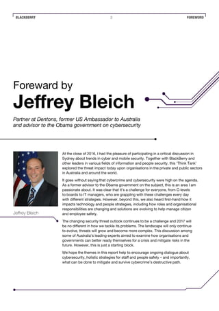 BLACKBERRY FOREWORD3
At the close of 2016, I had the pleasure of participating in a critical discussion in
Sydney about trends in cyber and mobile security. Together with BlackBerry and
other leaders in various fields of information and people security, this ‘Think Tank’
explored the threat impact today upon organisations in the private and public sectors
in Australia and around the world.
It goes without saying that cybercrime and cybersecurity were high on the agenda.
As a former advisor to the Obama government on the subject, this is an area I am
passionate about. It was clear that it’s a challenge for everyone, from C-levels
to boards to IT managers, who are grappling with these challenges every day
with different strategies. However, beyond this, we also heard first-hand how it
impacts technology and people strategies, including how roles and organisational
responsibilities are changing and solutions are evolving to help manage citizen
and employee safety.
The changing security threat outlook continues to be a challenge and 2017 will
be no different in how we tackle its problems. The landscape will only continue
to evolve, threats will grow and become more complex. This discussion among
some of Australia’s leading experts aimed to examine how organisations and
governments can better ready themselves for a crisis and mitigate risks in the
future. However, this is just a starting block.
We hope the themes in this report help to encourage ongoing dialogue about
cybersecurity, holistic strategies for staff and people safety – and importantly,
what can be done to mitigate and survive cybercrime’s destructive path.
Foreward by
Jeffrey Bleich
Partner at Dentons, former US Ambassador to Australia
and advisor to the Obama government on cybersecurity
Jeffrey Bleich
 