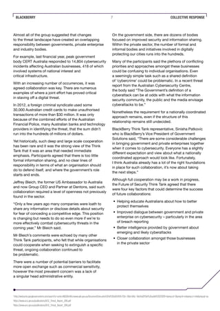 BLACKBERRY 7
Almost all of the group suggested that changes
to the threat landscape have created an overlapping
responsibility between governments, private enterprise
and industry bodies.
For example, last financial year, peak government
body CERT Australia responded to 14,804 cybersecurity
incidents affecting Australian businesses, 418 of which
involved systems of national interest and
critical infrastructure.
With an increasing number of occurrences, it was
agreed collaboration was key. There are numerous
examples of where a joint effort has proved critical
in staving off a digital threat.
In 2012, a foreign criminal syndicate used some
30,000 Australian credit cards to make unauthorised
transactions of more than $30 million. It was only
because of the combined efforts of the Australian
Financial Police, many Australian banks and technology
providers in identifying the threat, that the sum didn’t
run into the hundreds of millions of dollars.
Yet historically, such deep and large scale cooperation
has been rare and it was the strong view of the Think
Tank that it was an area that needed immediate
emphasis. Participants agreed that there is too little
formal information sharing, and no clear lines of
responsibility in terms of what an organisation should
do to defend itself, and where the government’s role
starts and ends.
Jeffrey Bleich, the former US Ambassador to Australia
and now Group CEO and Partner at Dentons, said such
collaboration required a level of openness not previously
found in the sector.
“Only a few years ago many companies were loath to
share any information or disclose details about security
for fear of conceding a competitive edge. This position
is changing but needs to do so even more if we’re to
more effectively combat cybersecurity threats in the
coming year,” Mr Bleich said.
Mr Bleich’s comments were echoed by many other
Think Tank participants, who felt that while organisations
could cooperate when seeking to extinguish a specific
threat, ongoing collaboration continued to
be problematic.
There were a number of potential barriers to facilitate
more open exchange such as commercial sensitivity,
however the most prevalent concern was a lack of
a singular head administrative entity.
On the government side, there are dozens of bodies
focused on improved security and information sharing.
Within the private sector, the number of formal and
informal bodies and initiatives involved in digitally
protecting our cities runs into the hundreds.
Many of the participants said the plethora of conflicting
priorities and approaches amongst these businesses
could be confusing to individual organisations. Even
a seemingly simple task such as a shared definition
of ‘cybercrime’ could be problematic. In a recent threat
report from the Australian Cybersecurity Centre,
the body said “The Government’s definition of a
cyberattack can be at odds with what the information
security community, the public and the media envisage
cyberattacks to be.”
Nonetheless the requirement for a nationally coordinated
approach remains, even if the structure of this
relationship remains still undecided.
BlackBerry Think Tank representative, Sinisha Patkovic
who is BlackBerry’s Vice President of Government
Solutions said, “There are some considerable challenges
in bringing government and private enterprises together
when it comes to cybersecurity. Everyone has a slightly
different expectation and view about what a nationally
coordinated approach would look like. Fortunately,
I think Australia already has a lot of the right foundations
in place for such collaboration, it’s now about taking
the next steps.”
Although full cooperation may be a work in progress,
the Future of Security Think Tank agreed that there
were four key factors that could determine the success
of future collaborations:
•	 Helping educate Australians about how to better
protect themselves
•	 Improved dialogue between government and private
enterprise on cybersecurity – particularly in the area
of breach reporting
•	 Better intelligence provided by government about
emerging and likely cyberattacks
•	 Closer collaboration amongst those businesses
in the private sector
COLLECTIVE RESPONSE
4
http://webcache.googleusercontent.com/search?q=cache:clNj5DQivWsJ:www.aph.gov.au/DocumentStore.ashx%3Fid%3Da03cf049-7f2b-43bd-846c-9eb7bd2f59ef%26subId%3D253039+&amp;cd=3&amp;hl=en&amp;ct=clnk&amp;gl=au
5
https://www.acsc.gov.au/publications/ACSC_Threat_Report_2016.pdf
6
https://www.acsc.gov.au/publications/ACSC_Threat_Report_2016.pdf
 