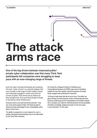 BLACKBERRY 8 ARMS RACE
The attack
arms race
Even the cyber criminals themselves are morphing.
The term ‘cyber criminal’ is a catchall category that
now includes a vast range of nation states, groups
and individuals engaged in online crime from all
corners of globe. Their drivers are as distinct as
their backgrounds, from pure financial gain through
to disrupting critical infrastructure.
However, there is one trait that almost all share – they
can move at the speed of light. Criminals are able to
absorb and take advantage of new vulnerabilities within
days or even hours.
The ability to prepare for, or even respond to, such a
rapidly changing threat landscape was much discussed
by the Think Tank members.
One of the big drivers between improved public/
private cyber collaboration was that many Think Tank
participants felt companies were struggling to keep
pace with an ever-changing range of threats.
Dr Liming Zhu, Research Director of Software and
Computational Systems at CSIRO, gave some interesting
insight into how this created a sense of pressure amongst
those charged with protecting the networks.
“At times it really does feel like an arms race. The better we
get at finding countermeasures, those countermeasures then
become a training ground for adversaries to find better exploits.
As a company, you need be methodical about removing classes
of threats completely. Keeping focused on the root cause
is very important,” Dr Zhu said.
 