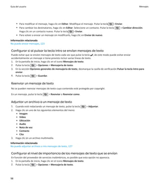 Guía del usuario                                                                                                       Mensajes




     • Para modificar el mensaje, haga clic en Editar. Modifique el mensaje. Pulse la tecla      > Enviar.
     • Para cambiar los destinatarios, haga clic en Editar. Seleccione un contacto. Pulse la tecla     > Cambiar dirección.
       Haga clic en un contacto nuevo. Pulse la tecla      > Enviar.
     • Para volver a enviar un mensaje sin modificarlo, haga clic en Enviar de nuevo.
Información relacionada
No puedo enviar mensajes, 123

Configurar si al pulsar la tecla Intro se envían mensajes de texto
Puede evitar que se envíen mensajes de texto cada vez que pulse la tecla , de este modo puede evitar enviar
accidentalmente un mensaje si tiene previsto incluir varias líneas de texto.
1. En la pantalla de inicio, haga clic en el icono Mensajes de texto.
2. Pulse la tecla      > Opciones > Mensajería de texto.
3. En la sección Opciones generales de mensajería de texto, desmarque la casilla de verificación Pulsar la tecla Intro para
    enviar.
4. Pulse la tecla      > Guardar.

Reenviar un mensaje de texto
No se pueden reenviar mensajes de texto cuyo contenido esté protegido por copyright.

En un mensaje, pulse la tecla      > Reenviar o Reenviar como.

Adjuntar un archivo a un mensaje de texto
1. Cuando esté redactando un mensaje de texto, pulse la tecla         > Adjuntar.
2. Haga clic en uno de los siguientes elementos del menú:
   • Imagen
   • Vídeo
   • Ubicación
   • Audio
   • Nota de voz
   • Contacto
   • Cita
3. Haga clic en un archivo multimedia.
Información relacionada
No puedo adjuntar archivos a mis mensajes de texto, 127

Configurar el nivel de importancia de los mensajes de texto que se envían
En función del proveedor de servicios inalámbricos, es posible que esta opción no aparezca.
1. En la pantalla de inicio, haga clic en el icono Mensajes de texto.
2. Pulse la tecla      > Opciones > Mensajería de texto.




98
 
