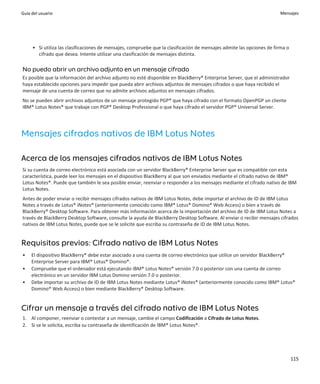 Guía del usuario                                                                                                       Mensajes




     • Si utiliza las clasificaciones de mensajes, compruebe que la clasificación de mensajes admite las opciones de firma o
       cifrado que desea. Intente utilizar una clasificación de mensajes distinta.

No puedo abrir un archivo adjunto en un mensaje cifrado
Es posible que la información del archivo adjunto no esté disponible en BlackBerry® Enterprise Server, que el administrador
haya establecido opciones para impedir que pueda abrir archivos adjuntos de mensajes cifrados o que haya recibido el
mensaje de una cuenta de correo que no admite archivos adjuntos en mensajes cifrados.
No se pueden abrir archivos adjuntos de un mensaje protegido PGP® que haya cifrado con el formato OpenPGP un cliente
IBM® Lotus Notes® que trabaje con PGP® Desktop Professional o que haya cifrado el servidor PGP® Universal Server.




Mensajes cifrados nativos de IBM Lotus Notes

Acerca de los mensajes cifrados nativos de IBM Lotus Notes
Si su cuenta de correo electrónico está asociada con un servidor BlackBerry® Enterprise Server que es compatible con esta
característica, puede leer los mensajes en el dispositivo BlackBerry al que son enviados mediante el cifrado nativo de IBM®
Lotus Notes®. Puede que también le sea posible enviar, reenviar o responder a los mensajes mediante el cifrado nativo de IBM
Lotus Notes.
Antes de poder enviar o recibir mensajes cifrados nativos de IBM Lotus Notes, debe importar el archivo de ID de IBM Lotus
Notes a través de Lotus® iNotes® (anteriormente conocido como IBM® Lotus® Domino® Web Access) o bien a través de
BlackBerry® Desktop Software. Para obtener más información acerca de la importación del archivo de ID de IBM Lotus Notes a
través de BlackBerry Desktop Software, consulte la ayuda de BlackBerry Desktop Software. Al enviar o recibir mensajes cifrados
nativos de IBM Lotus Notes, puede que se le solicite que escriba su contraseña de ID de IBM Lotus Notes.


Requisitos previos: Cifrado nativo de IBM Lotus Notes
•    El dispositivo BlackBerry® debe estar asociado a una cuenta de correo electrónico que utilice un servidor BlackBerry®
     Enterprise Server para IBM® Lotus® Domino®.
•    Compruebe que el ordenador está ejecutando IBM® Lotus Notes® versión 7.0 o posterior con una cuenta de correo
     electrónico en un servidor IBM Lotus Domino versión 7.0 o posterior.
•    Debe importar su archivo de ID de IBM Lotus Notes mediante Lotus® iNotes® (anteriormente conocido como IBM® Lotus®
     Domino® Web Access) o bien mediante BlackBerry® Desktop Software.


Cifrar un mensaje a través del cifrado nativo de IBM Lotus Notes
1. Al componer, reenviar o contestar a un mensaje, cambie el campo Codificación a Cifrado de Lotus Notes.
2. Si se le solicita, escriba su contraseña de identificación de IBM® Lotus Notes®.




                                                                                                                               115
 