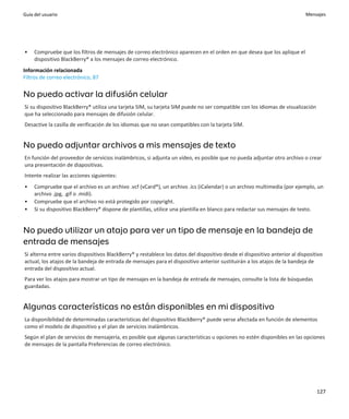 Guía del usuario                                                                                                            Mensajes




•    Compruebe que los filtros de mensajes de correo electrónico aparecen en el orden en que desea que los aplique el
     dispositivo BlackBerry® a los mensajes de correo electrónico.
Información relacionada
Filtros de correo electrónico, 87


No puedo activar la difusión celular
Si su dispositivo BlackBerry® utiliza una tarjeta SIM, su tarjeta SIM puede no ser compatible con los idiomas de visualización
que ha seleccionado para mensajes de difusión celular.
Desactive la casilla de verificación de los idiomas que no sean compatibles con la tarjeta SIM.


No puedo adjuntar archivos a mis mensajes de texto
En función del proveedor de servicios inalámbricos, si adjunta un vídeo, es posible que no pueda adjuntar otro archivo o crear
una presentación de diapositivas.
Intente realizar las acciones siguientes:
•    Compruebe que el archivo es un archivo .vcf (vCard®), un archivo .ics (iCalendar) o un archivo multimedia (por ejemplo, un
     archivo .jpg, .gif o .midi).
•    Compruebe que el archivo no está protegido por copyright.
•    Si su dispositivo BlackBerry® dispone de plantillas, utilice una plantilla en blanco para redactar sus mensajes de texto.


No puedo utilizar un atajo para ver un tipo de mensaje en la bandeja de
entrada de mensajes
Si alterna entre varios dispositivos BlackBerry® y restablece los datos del dispositivo desde el dispositivo anterior al dispositivo
actual, los atajos de la bandeja de entrada de mensajes para el dispositivo anterior sustituirán a los atajos de la bandeja de
entrada del dispositivo actual.
Para ver los atajos para mostrar un tipo de mensajes en la bandeja de entrada de mensajes, consulte la lista de búsquedas
guardadas.


Algunas características no están disponibles en mi dispositivo
La disponibilidad de determinadas características del dispositivo BlackBerry® puede verse afectada en función de elementos
como el modelo de dispositivo y el plan de servicios inalámbricos.
Según el plan de servicios de mensajería, es posible que algunas características u opciones no estén disponibles en las opciones
de mensajes de la pantalla Preferencias de correo electrónico.




                                                                                                                                 127
 