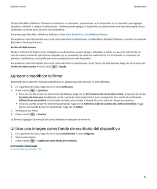 Guía del usuario                                                                                                       Ayuda rápida




Si tiene BlackBerry Desktop Software instalado en su ordenador, puede conectar el dispositivo a su ordenador para agregar,
actualizar, eliminar o restaurar aplicaciones. También puede agregar al dispositivo las aplicaciones que haya descargado en su
ordenador sin tener que utilizar la red inalámbrica.
Para descargar BlackBerry Desktop Software, visite www.blackberry.com/desktopsoftware.
Para obtener más información acerca de cómo administrar aplicaciones con BlackBerry Desktop Software, consulte la ayuda de
BlackBerry Desktop Software.
Centro de Aplicaciones
Si tiene el Centro de Aplicaciones instalado en su dispositivo, puede agregar, actualizar o volver a la versión anterior de un
número seleccionado de aplicaciones alojadas por su proveedor de servicios inalámbricos. En función de su proveedor de
servicios inalámbricos, es posible que esta característica no esté disponible.
Para obtener más información acerca de cómo administrar aplicaciones con el Centro de Aplicaciones, haga clic en el icono del
Centro de Aplicaciones. Pulse la tecla   > Ayuda.


Agregar o modificar la firma
En función de su plan de servicios inalámbricos, es posible que esta función no esté admitida.
1. En la pantalla de inicio, haga clic en el icono Mensajes.
2. Pulse la tecla      > Opciones.
    • Para una cuenta de correo electrónico del trabajo, haga clic en Preferencias de correo electrónico. Si aparece el campo
       Servicios de mensajes, configúrelo con la cuenta de correo electrónico que corresponda. Si la casilla de verificación
       Utilizar firma automática no está seleccionada, selecciónela. Coloque el cursor sobre el campo que aparece.
    • Para una cuenta de correo electrónico personal, haga clic en Administración de cuentas de correo electrónico. Haga
       clic en una cuenta de correo electrónico. Haga clic en Editar.
3. Introduzca una firma.
4. Pulse la tecla      > Guardar.

La firma se agregará al mensaje de correo electrónico después de enviarlo.


Utilizar una imagen como fondo de escritorio del dispositivo
1. En la pantalla de inicio, haga clic en el icono Multimedia > icono Imágenes.
2. Vaya a una imagen.
3. Pulse la tecla      > Establecer como fondo de escritorio.

Información relacionada
Ha cambiado la pantalla, 225




                                                                                                                                 11
 