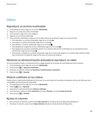 Guía del usuario                                                                                                       Multimedia




Vídeos

Reproducir un archivo multimedia
1.   En la pantalla de inicio, haga clic en el icono Multimedia.
2.   Haga clic en un tipo de archivo multimedia.
3.   Si es necesario, haga clic en una categoría.
4.   Haga clic en un archivo multimedia.
5.   Si los controles multimedia no aparecen en la parte inferior de la pantalla, haga clic en el panel táctil.
     • Para reproducir un archivo multimedia, haga clic en el icono .
     • Para pausar un archivo multimedia, haga clic en el icono .
     • Para detener un archivo multimedia, haga clic en el icono .
     • Para desplazarse al siguiente archivo multimedia, haga clic en el icono .
     • Para desplazarse al archivo multimedia anterior o al comienzo del archivo multimedia que se está reproduciendo
          actualmente, haga clic en el icono .
     • Para avanzar o rebobinar un archivo multimedia, haga clic en la barra de progreso. En el panel táctil, deslice el dedo
          hacia la derecha o la izquierda. Haga clic de nuevo en la barra de progreso.


Mantener la retroiluminación activada al reproducir un vídeo
De forma predeterminada, la retroiluminación se apaga después de un tiempo de inactividad para ahorrar batería.
1. En la pantalla de inicio, haga clic en el icono Multimedia.
2. Pulse la tecla       > Opciones multimedia.
3. Desactive la casilla de verificación Desactivar retroiluminación automática.
4. Pulse la tecla       > Guardar.


Mostrar subtítulos en los vídeos
Puede activar el subtitulado codificado de forma que se muestre texto en la pantalla al reproducir archivos de vídeo que sean
compatibles con dicha forma de subtitulado.
1. En la pantalla de inicio, haga clic en el icono Multimedia.
2. Pulse la      tecla > Opciones.
3. Seleccione la casilla de verificación Mostrar subtítulos.
4. Si es necesario, cambie el campo Apariencia, el campo Posición y el campo Escala de fuente.
5. Pulse la tecla       > Guardar.


Ajustar el volumen
•    Para aumentar el volumen, pulse la tecla Subir volumen en el lado derecho del dispositivo BlackBerry®.
•    Para bajar el volumen, pulse la tecla Bajar volumen situada en el lado derecho del dispositivo.



                                                                                                                                141
 