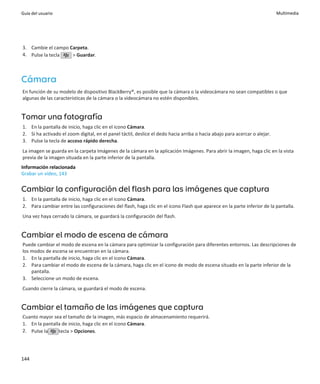 Guía del usuario                                                                                                           Multimedia




3. Cambie el campo Carpeta.
4. Pulse la tecla   > Guardar.



Cámara
En función de su modelo de dispositivo BlackBerry®, es posible que la cámara o la videocámara no sean compatibles o que
algunas de las características de la cámara o la videocámara no estén disponibles.


Tomar una fotografía
1. En la pantalla de inicio, haga clic en el icono Cámara.
2. Si ha activado el zoom digital, en el panel táctil, deslice el dedo hacia arriba o hacia abajo para acercar o alejar.
3. Pulse la tecla de acceso rápido derecha.
La imagen se guarda en la carpeta Imágenes de la cámara en la aplicación Imágenes. Para abrir la imagen, haga clic en la vista
previa de la imagen situada en la parte inferior de la pantalla.
Información relacionada
Grabar un vídeo, 143


Cambiar la configuración del flash para las imágenes que captura
1. En la pantalla de inicio, haga clic en el icono Cámara.
2. Para cambiar entre las configuraciones del flash, haga clic en el icono Flash que aparece en la parte inferior de la pantalla.
Una vez haya cerrado la cámara, se guardará la configuración del flash.


Cambiar el modo de escena de cámara
Puede cambiar el modo de escena en la cámara para optimizar la configuración para diferentes entornos. Las descripciones de
los modos de escena se encuentran en la cámara.
1. En la pantalla de inicio, haga clic en el icono Cámara.
2. Para cambiar el modo de escena de la cámara, haga clic en el icono de modo de escena situado en la parte inferior de la
    pantalla.
3. Seleccione un modo de escena.
Cuando cierre la cámara, se guardará el modo de escena.


Cambiar el tamaño de las imágenes que captura
Cuanto mayor sea el tamaño de la imagen, más espacio de almacenamiento requerirá.
1. En la pantalla de inicio, haga clic en el icono Cámara.
2. Pulse la     tecla > Opciones.




144
 