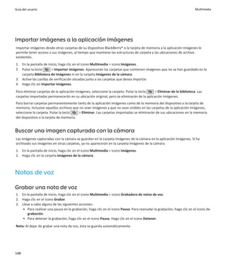 Guía del usuario                                                                                                      Multimedia




Importar imágenes a la aplicación Imágenes
Importar imágenes desde otras carpetas de su dispositivo BlackBerry® o la tarjeta de memoria a la aplicación Imágenes le
permite tener acceso a sus imágenes, al tiempo que mantiene las estructuras de carpeta y las ubicaciones de archivo
existentes.
1. En la pantalla de inicio, haga clic en el icono Multimedia > icono Imágenes.
2. Pulse la tecla       > Importar imágenes. Aparecerán las carpetas que contienen imágenes que no se han guardado en la
   carpeta Biblioteca de imágenes ni en la carpeta Imágenes de la cámara.
3. Active las casillas de verificación situadas junto a las carpetas que desea importar.
4. Haga clic en Importar imágenes.
Para eliminar carpetas de la aplicación Imágenes, seleccione la carpeta. Pulse la tecla   > Eliminar de la biblioteca. Las
carpetas importadas permanecerán en su ubicación original, pero se eliminarán de la aplicación Imágenes.
Para borrar carpetas permanentemente tanto de la aplicación Imágenes como de la memoria del dispositivo o la tarjeta de
memoria, inclusive aquellos archivos que no sean imágenes y que no sean visibles en las carpetas de la aplicación Imágenes,
seleccione la carpeta. Pulse la tecla    > Eliminar. Las carpetas importadas se eliminarán de sus ubicaciones en la memoria
del dispositivo o la tarjeta de memoria.


Buscar una imagen capturada con la cámara
Las imágenes capturadas con la cámara se guardan en la carpeta Imágenes de la cámara en la aplicación Imágenes. Si ha
archivado sus imágenes en otras carpetas, ya no aparecerán en la carpeta Imágenes de la cámara.
1. En la pantalla de inicio, haga clic en el icono Multimedia > icono Imágenes.
2. Haga clic en la carpeta Imágenes de la cámara.



Notas de voz

Grabar una nota de voz
1. En la pantalla de inicio, haga clic en el icono Multimedia > icono Grabadora de notas de voz.
2. Haga clic en el icono Grabar.
3. Lleve a cabo alguna de las siguientes acciones:
    • Para realizar una pausa en la grabación, haga clic en el icono Pausa. Para reanudar la grabación, haga clic en el icono de
       grabación.
    • Para detener la grabación, haga clic en el icono Pausa. Haga clic en el icono Detener.
Nota: Al dejar de grabar una nota de voz, ésta se guarda automáticamente.




148
 