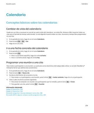 Guía del usuario                                                                                                         Calendario




Calendario
Conceptos básicos sobre los calendarios

Cambiar de vista del calendario
Puede ver sus citas y reuniones en una de las cuatro vistas del calendario. Las vistas Día, Semana y Mes muestran todas sus
citas para el período de tiempo seleccionado. La vista Agenda muestra todas sus citas, reuniones y tiempo libre programados
en una lista.
1. En la pantalla de inicio, haga clic en el icono Calendario.
2. Pulse la tecla     .       > Ver.
3. Haga clic en una vista.


Ir a una fecha concreta del calendario
1. En la pantalla de inicio, haga clic en el icono Calendario.
2. Pulse la tecla     .
   • Para ir a una fecha específica, haga clic en Ir a la fecha.
   • Para ir a la fecha actual, haga clic en Ir a hoy.


Programar una reunión o una cita
Para invitar a participantes a una reunión, su cuenta de correo electrónico del trabajo debe utilizar un servidor BlackBerry®
Enterprise Server que admita esta característica.
1. En la pantalla de inicio, haga clic en el icono Calendario.
2. Pulse la tecla      > Nueva cita.
3. Escriba la información de la reunión o la cita.
   • Para invitar a un participante a una reunión, pulse la tecla        > Invitar asistente. Haga clic en un participante.
4. Lleve a cabo una de las acciones siguientes:
    • Para enviar la invitación a la reunión a los participantes que ha invitado, pulse la tecla     > Enviar.
    • Para guardar una cita, pulse la tecla       > Guardar.

Información relacionada
Apagar el dispositivo, 264
Apagar el dispositivo, 264
No puedo programar citas que abarquen varios días, 188
No puedo definir algunos campos cuando programo citas, 189




                                                                                                                                179
 