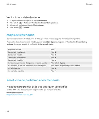 Guía del usuario                                                                                                      Calendario




Ver las tareas del calendario
1.    En la pantalla de inicio, haga clic en el icono Calendario.
2.    Pulse la tecla       > Opciones > Visualización del calendario y acciones.
3.    Seleccione la casilla de verificación Mostrar tareas.
4.    Pulse la tecla       > Guardar.



Atajos del calendario
Dependiendo del idioma de introducción de datos que utilice, puede que algunos atajos no estén disponibles.
Para que los atajos funcionen en la vista Día, pulse la tecla    > Opciones. Haga clic en Visualización del calendario y
acciones. Desmarque la casilla de verificación Activar entrada rápida.


  Programar una cita                                                Pulse C.
  Cambiar a la vista Agenda                                         Pulse G
  Cambiar a la vista Día                                            Pulse D
  Cambiar a la vista Semana                                         Pulse N
  Cambiar a la vista Mes                                            Pulse M
  Ir a la semana, el mes o el día siguiente en la vista Agenda      Pulse la tecla Espacio
  Ir a la semana, el mes o el día anterior en la vista Agenda       Pulse la tecla Mayúsculas y la tecla Espacio
  Ir a la fecha actual                                              Pulse H
  Ir a una fecha específica                                         Pulse F




Resolución de problemas del calendario

No puedo programar citas que abarquen varios días
Si utiliza IBM® Lotus Notes®, no podrá programar citas que abarquen varios días.
Información relacionada
Programar una reunión o una cita, 179




188
 