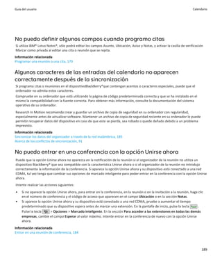 Guía del usuario                                                                                                          Calendario




No puedo definir algunos campos cuando programo citas
Si utiliza IBM® Lotus Notes®, sólo podrá editar los campos Asunto, Ubicación, Aviso y Notas, y activar la casilla de verificación
Marcar como privada al editar una cita o reunión que se repita.
Información relacionada
Programar una reunión o una cita, 179


Algunos caracteres de las entradas del calendario no aparecen
correctamente después de la sincronización
Si programa citas o reuniones en el dispositivoBlackBerry®que contengan acentos o caracteres especiales, puede que el
ordenador no admita estos caracteres.
Compruebe en su ordenador que está utilizando la página de código predeterminada correcta y que se ha instalado en el
mismo la compatibilidad con la fuente correcta. Para obtener más información, consulte la documentación del sistema
operativo de su ordenador.
Research In Motion recomienda crear y guardar un archivo de copia de seguridad en su ordenador con regularidad,
especialmente antes de actualizar software. Mantener un archivo de copia de seguridad reciente en su ordenador le puede
permitir recuperar datos del dispositivo en caso de que este se pierda, sea robado o quede dañado debido a un problema
imprevisto.
Información relacionada
Sincronizar los datos del organizador a través de la red inalámbrica, 185
Acerca de los conflictos de sincronización, 91


No puedo entrar en una conferencia con la opción Unirse ahora
Puede que la opción Unirse ahora no aparezca en la notificación de la reunión si el organizador de la reunión no utiliza un
dispositivo BlackBerry® que sea compatible con la característica Unirse ahora o si el organizador de la reunión no introdujo
correctamente la información de la conferencia. Si aparece la opción Unirse ahora y su dispositivo está conectado a una red
CDMA, tal vez tenga que cambiar sus opciones de marcado inteligente para poder entrar en la conferencia con la opción Unirse
ahora.
Intente realizar las acciones siguientes:
•    Si no aparece la opción Unirse ahora, para entrar en la conferencia, en la reunión o en la invitación a la reunión, haga clic
     en el número de conferencia y el código de acceso que aparecen en el campo Ubicación o en la sección Notas.
•    Si aparece la opción Unirse ahora y su dispositivo está conectado a una red CDMA, pruebe a aumentar el tiempo
     predeterminado que su dispositivo espera antes de marcar una extensión. En la pantalla de inicio, pulse la tecla         .
     Pulse la tecla     > Opciones > Marcado inteligente. En la sección Para acceder a las extensiones en todas las demás
     empresas, cambie el campo Esperar al valor máximo. Intente entrar en la conferencia de nuevo con la opción Unirse
     ahora.
Información relacionada
Entrar en una reunión de conferencia, 184



                                                                                                                                189
 