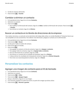 Guía del usuario                                                                                                        Contactos




3. Escriba los números adicionales.
4. Pulse la tecla    > Guardar.


Cambiar o eliminar un contacto
1. En la pantalla de inicio, haga clic en el icono Contactos.
2. Seleccione un contacto.
3. Pulse la tecla     .
   • Para modificar la información del contacto, haga clic en Editar. Cambie la información del contacto. Pulse la tecla
       > Guardar.
   • Para eliminar un contacto, haga clic en Eliminar.


Buscar un contacto en la libreta de direcciones de la empresa
Para realizar esta tarea, su cuenta de correo electrónico del trabajo debe utilizar un servidor BlackBerry® Enterprise Server que
sea compatible con esta característica. Para obtener más información, póngase en contacto con el administrador.
1.   En la pantalla de inicio, haga clic en el icono Contactos.
2.   Pulse la tecla       > Buscar.
3.   Escriba parte o todo el nombre del contacto.
4.   Pulse la tecla en el teclado.
5.   Pulse la tecla     .
     • Para agregar un contacto a la lista de contactos, haga clic en Agregar a contactos.
     • Para agregar todos los contactos, haga clic en Agregar todos a contactos.
     • Para ver información de un contacto, haga clic en Ver.
     • Para eliminar un contacto de los resultados de búsqueda, haga clic en Eliminar.
     • Si desea eliminar los resultados de la búsqueda de contactos, haga clic en Eliminar búsqueda.
     • Para iniciar una nueva búsqueda de contactos, haga clic en Buscar.



Personalizar los contactos

Agregar una imagen de contacto para el ID de llamada
1.   En la pantalla de inicio, haga clic en el icono Contactos.
2.   Seleccione un contacto.
3.   Pulse la tecla      > Editar.
4.   Pulse la tecla      > Agregar imagen.
5.   Busque, seleccione y haga clic en una imagen.
6.   Si es necesario, desplace el cuadro de recorte a la parte de la imagen que desea utilizar.
7.   Pulse la tecla      > Recortar y guardar.



                                                                                                                             191
 