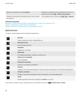 Guía del usuario                                                                                                       Ayuda rápida




  Agregar una aplicación a la vista Favoritos                       Seleccione una aplicación en la pantalla de inicio o en una
                                                                    carpeta. Pulse la tecla    > Marcar como favorito.
  Cambiar las opciones de la pantalla de inicio, como el fondo      En la pantalla de inicio, pulse la tecla        > Opciones.
  de escritorio

Información relacionada
Mantener una aplicación ejecutándose en segundo plano y cambiar a otra aplicación, 234
Asignar una aplicación a una tecla de acceso rápido, 217
Cambiar lo que ocurre cuando se escribe en la pantalla de inicio, 38


Aplicaciones
Comience a utilizar algunas de estas fantásticas aplicaciones.


                      Mensajes
                      Enviar mensajes de correo, mensajes PIN, etc.
                      Mensajes de texto

                      Enviar mensajes de texto.
                      Navegador

                      Navegar por sitios Web.
                      Multimedia

                      Ver imágenes guardadas, reproducir canciones, etc.
                      Cámara (si es compatible)

                      Tomar fotografías.
                      Mensajería instantánea

                      Conversar con amigos o compañeros.
                      Opciones

                      Configurar las opciones del dispositivo. Puede encontrar más opciones en el menú de cada aplicación.
                      Gestionar conexiones

                      Configurar conexiones inalámbricas como, por ejemplo, una conexión Bluetooth®.
                      Ayuda

                      Busque la guía del usuario aquí o haga clic en Ayuda en un menú.

Para mostrar u ocultar un icono, selecciónelo con el panel táctil. Pulse la tecla      > Mostrar todo u Ocultar.




18
 