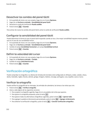 Guía del usuario                                                                                                       Escritura




Desactivar los sonidos del panel táctil
1.    En la pantalla de inicio o en una carpeta, haga clic en el icono Opciones.
2.    Haga clic en Escritura y entrada > Sensibilidad del panel táctil.
3.    Desactive la casilla de verificación Rueda audible.
4.    Pulse la tecla       > Guardar.

Para activar de nuevo los sonidos del panel táctil, active la casilla de verificación Rueda audible.


Configurar la sensibilidad del panel táctil
Puede determinar la forma en que el panel táctil responde cuando se toca. Una mayor sensibilidad requiere menos presión
que en el caso de una sensibilidad menor.
1. En la pantalla de inicio o en una carpeta, haga clic en el icono Opciones.
2. Haga clic en Escritura y entrada > Sensibilidad del panel táctil.
3. Cambie el campo Sensibilidad horizontal y el campo Sensibilidad vertical.
4. Pulse la tecla      > Guardar.


Definir la velocidad del cursor
1.    En la pantalla de inicio o en una carpeta, haga clic en el icono Opciones.
2.    Haga clic en Escritura y entrada > Teclado.
3.    Cambie el campo Velocidad de tecla.
4.    Pulse la tecla      > Guardar.



Verificación ortográfica
Puede comprobar la ortografía si su idioma de introducción de datos está configurado en afrikaans, árabe, catalán, checo,
danés, holandés, inglés, francés, alemán, griego, húngaro, italiano, noruego, portugués, ruso, español, sueco o turco.


Verificar la ortografía
Puede verificar la ortografía de los mensajes, las entradas de calendario, las tareas o las notas que cree.
1. Pulse la tecla       > Verificar ortografía.
2. Lleve a cabo alguna de las siguientes acciones:
    • Para aceptar la ortografía sugerida, haga clic en una palabra de la lista que aparece.
    • Para ignorar la ortografía propuesta, pulse la tecla       .
    • Para ignorar todas las alternativas ortográficas sugeridas, pulse la tecla       > Ignorar todo.
    • Para agregar la palabra al diccionario personalizado, pulse la tecla        > Agregar al diccionario.
    • Para detener la verificación ortográfica, pulse la tecla      > Cancelar verificación ortográfica.



212
 