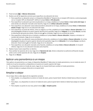 Guía del usuario                                                                                                           Mapas




2. Pulse la tecla      > Obtener direcciones.
3. Realice una de las siguientes acciones para especificar una ubicación de inicio:
    • Para especificar su ubicación actual, si el dispositivo BlackBerry® dispone de un receptor GPS interno o está emparejado
      con un receptor GPS con Bluetooth®, defina el campo Inicio en Mi ubicación.
    • Para especificar la ubicación que está visualizando en un mapa, establezca el campo Inicio en Usar centro del mapa. Si
      está viendo una ubicación marcada como favorito, haga clic en Utilizar ubicación centrada.
    • Para especificar una ubicación nueva seleccionando la ubicación en el mapa, establezca el campo Inicio en Seleccionar
      desde el mapa. Haga clic en una ubicación del mapa.
    • Para especificar un punto de interés, como un negocio o un hito, establezca el campo Inicio en Buscar ubicación. En la
      lista desplegable situada en la parte superior derecha de la pantalla, haga clic en Negocio. En el campo Buscar, escriba
      la información del punto de interés. Pulse la tecla en el teclado. Haga clic en un punto de interés.
    • Para especificar la dirección de un contacto, establezca el campo Inicio en Buscar ubicación. Empiece a introducir el
      nombre del contacto. Haga clic en el contacto.
    • Para especificar una ubicación nueva escribiendo la dirección, establezca el campo Inicio en Buscar ubicación. En la lista
      desplegable situada en la parte superior derecha de la pantalla, haga clic en Ubicación. En el campo Buscar, escriba la
      dirección. Pulse la tecla en el teclado. Haga clic en la ubicación.
    • Para especificar una ubicación marcada como favorito, establezca el campo Inicio enBuscar ubicación. En el panel
      inferior, haga clic en una ubicación marcada como favorito.
4. Repita el paso 3 para especificar un destino.
5. Para cambiar las opciones de la ruta, haga clic en Opciones de ruta. Active o desactive la casilla de verificación situada
   junto a una o varias opciones de ruta. Haga clic en Aceptar.
6. Haga clic en Buscar.


Aplicar una panorámica a un mapa
Para aplicar una panorámica a un mapa, el dispositivo BlackBerry® debe estar en modo panorámico y no en modo de zoom. El
modo en el cual se encuentra su dispositivo se muestra en la parte superior del mapa.
1. Si su dispositivo está en el modo de zoom, haga clic en el panel táctil para cambiar al modo panorámico.
2. Deslice el dedo en cualquier dirección en el panel táctil.


Ampliar o alejar
En un mapa, lleve a cabo alguna de las siguientes acciones
    • Para ampliar, si su dispositivo no está en el modo de zoom, pulse el panel táctil. Deslice el dedo hacia arriba en el panel
       táctil.
    • Para alejar, si su dispositivo no está en el modo de zoom, pulse el panel táctil. Deslice el dedo hacia abajo en el panel
       táctil.
    • Para ampliar un punto en una ruta, pulse la tecla       > Ampliar punto.




230
 