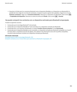 Guía del usuario                                                                                                 Gestionar conexiones




     • Desactive el cifrado para las conexiones Bluetooth entre el dispositivo BlackBerry y el dispositivo con BluetoothEn la
       pantalla de inicio, haga clic en el área de conexiones, situada en la parte superior de la pantalla, o haga clic en el icono
       Gestionar conexiones. Haga clic en Conexiones Bluetooth. Seleccione un dispositivo con Bluetooth. Pulse la tecla
       > Propiedades del dispositivo. Desactive la casilla de verificación Cifrado. Pulse la tecla      > Guardar.


No puedo compartir los contactos con un dispositivo activado para Bluetooth emparejado
Pruebe las siguientes acciones:
•    Compruebe que la tecnología Bluetooth® está activada.
•    Compruebe que el dispositivo BlackBerry® está conectado con un dispositivo activado para Bluetooth.
•    Compruebe que, en las opciones de Bluetooth, el campo Transferir lista de contactos no está Desactivado.
•    Compruebe que el dispositivo BlackBerry está conectado a un dispositivo activado para Bluetooth compatible con el perfil
     de manos libres o el perfil de inserción de objetos. Para obtener más información acerca de los perfiles compatibles,
     consulte la documentación incluida con el dispositivo activado para Bluetooth.
Información relacionada
Conceptos básicos sobre la tecnología Bluetooth, 255
Compartir contactos con un manos libres para automóvil con Bluetooth emparejado, 257




                                                                                                                                 263
 