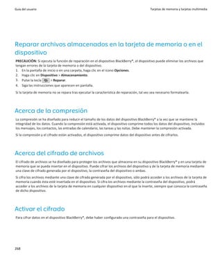Guía del usuario                                                                            Tarjetas de memoria y tarjetas multimedia




Reparar archivos almacenados en la tarjeta de memoria o en el
dispositivo
PRECAUCIÓN: Si ejecuta la función de reparación en el dispositivo BlackBerry®, el dispositivo puede eliminar los archivos que
tengan errores de la tarjeta de memoria o del dispositivo.
1. En la pantalla de inicio o en una carpeta, haga clic en el icono Opciones.
2. Haga clic en Dispositivo > Almacenamiento.
3. Pulse la tecla      > Reparar.
4. Siga las instrucciones que aparecen en pantalla.
Si la tarjeta de memoria no se repara tras ejecutar la característica de reparación, tal vez sea necesario formatearla.




Acerca de la compresión
La compresión se ha diseñado para reducir el tamaño de los datos del dispositivo BlackBerry® a la vez que se mantiene la
integridad de los datos. Cuando la compresión está activada, el dispositivo comprime todos los datos del dispositivo, incluidos
los mensajes, los contactos, las entradas de calendario, las tareas y las notas. Debe mantener la compresión activada.
Si la compresión y el cifrado están activados, el dispositivo comprime datos del dispositivo antes de cifrarlos.




Acerca del cifrado de archivos
El cifrado de archivos se ha diseñado para proteger los archivos que almacena en su dispositivo BlackBerry® y en una tarjeta de
memoria que se pueda insertar en el dispositivo. Puede cifrar los archivos del dispositivo y de la tarjeta de memoria mediante
una clave de cifrado generada por el dispositivo, la contraseña del dispositivo o ambas.
Si cifra los archivos mediante una clave de cifrado generada por el dispositivo, sólo podrá acceder a los archivos de la tarjeta de
memoria cuando ésta esté insertada en el dispositivo. Si cifra los archivos mediante la contraseña del dispositivo, podrá
acceder a los archivos de la tarjeta de memoria en cualquier dispositivo en el que la inserte, siempre que conozca la contraseña
de dicho dispositivo.




Activar el cifrado
Para cifrar datos en el dispositivo BlackBerry®, debe haber configurado una contraseña para el dispositivo.




268
 