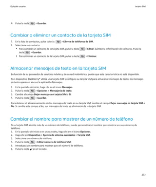 Guía del usuario                                                                                                       tarjeta SIM




4. Pulse la tecla       > Guardar.



Cambiar o eliminar un contacto de la tarjeta SIM
1. En la lista de contactos, pulse la tecla.  > Libreta de teléfonos de SIM.
2. Seleccione un contacto.
   • Para cambiar un contacto de la tarjeta SIM, pulse la tecla      > Editar. Cambie la información de contacto. Pulse la
       tecla       > Guardar.
   • Para eliminar un contacto de la tarjeta SIM, pulse la tecla     > Eliminar.



Almacenar mensajes de texto en la tarjeta SIM
En función de su proveedor de servicios móviles y de su red inalámbrica, puede que esta característica no esté disponible.
Si el dispositivo BlackBerry® utiliza una tarjeta SIM y configura su tarjeta SIM para almacenar mensajes de texto, los mensajes
de texto aparecen aún en la aplicación Mensajes.
1.   En la pantalla de inicio, haga clic en el icono Mensajes.
2.   Pulse la tecla      > Opciones > Mensajería de texto.
3.   Cambie el campo Dejar mensajes en tarjeta SIM a Sí.
4.   Pulse la tecla      > Guardar.

Para detener el almacenamiento de los mensajes de texto en su tarjeta SIM, cambie el campo Dejar mensajes en tarjeta SIM a
No. Si cambia este campo a No, sus mensajes de texto se eliminarán de la tarjeta SIM.




Cambiar el nombre para mostrar de un número de teléfono
Si su tarjeta SIM admite más de un número de teléfono, puede personalizar el nombre para mostrar en sus números de
teléfono.
1. En la pantalla de inicio o en una carpeta, haga clic en el icono Opciones.
2. Haga clic en Dispositivo > Ajustes de sistema avanzados > Tarjeta SIM.
3. Seleccione un número de teléfono.
4. Pulse la tecla      > Editar número de teléfono SIM.
5. Introduzca un nombre para mostrar para el número de teléfono.
6. Pulse la tecla en el teclado.




                                                                                                                             277
 
