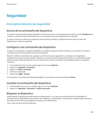 Guía del usuario                                                                                                        Seguridad




Seguridad
Conceptos básicos de seguridad

Acerca de la contraseña del dispositivo
Si escribe la contraseña del dispositivo BlackBerry® de forma incorrecta, se le puede pedir que vuelva a escribir blackberry para
continuar. Si intenta escribir la contraseña otra vez, los caracteres que escriba aparecerán en la pantalla.
Si supera el número de intentos de introducción de contraseña permitidos, el dispositivo elimina todos sus datos del
dispositivo por motivos de seguridad.


Configurar una contraseña del dispositivo
Si olvida la contraseña de su dispositivo BlackBerry®, no podrá recuperarla. Puede restablecer su contraseña sin conocer la
contraseña actual eliminando todos los datos del dispositivo.
Research In Motion recomienda crear y guardar un archivo de copia de seguridad en su ordenador con regularidad,
especialmente antes de actualizar software. Mantener un archivo de copia de seguridad reciente en su ordenador le puede
permitir recuperar datos del dispositivo en caso de que este se pierda, sea robado o quede dañado debido a un problema
imprevisto.
1.   En la pantalla de inicio o en una carpeta, haga clic en el icono Opciones.
2.   Haga clic en Seguridad > Contraseña.
3.   Haga clic en Definir contraseña.
4.   Escriba una contraseña.
5.   Pulse la tecla      > Guardar.

Para desactivar la contraseña del dispositivo BlackBerry®, desmarque la casilla de verificación Activar.


Cambiar la contraseña del dispositivo
1. En la pantalla de inicio o en una carpeta, haga clic en el icono Opciones.
2. Haga clic en Seguridad > Contraseña > Cambiar contraseña.


Bloquear el dispositivo
Puede bloquear la pantalla para evitar pulsarla accidentalmente. Si su cuenta de correo electrónico utiliza BlackBerry®
Enterprise Server, dependiendo de las opciones que establezca su administrador, es posible que no pueda realizar esta tarea.
Para obtener más información, póngase en contacto con el administrador.
Lleve a cabo una de las acciones siguientes:




                                                                                                                              279
 