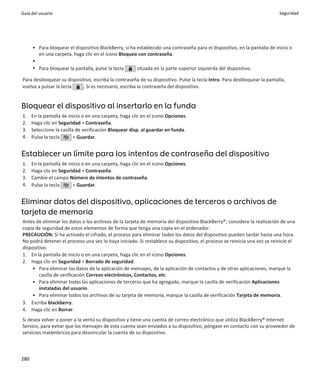 Guía del usuario                                                                                                           Seguridad




      • Para bloquear el dispositivo BlackBerry, si ha establecido una contraseña para el dispositivo, en la pantalla de inicio o
        en una carpeta, haga clic en el icono Bloqueo con contraseña.
      •
      • Para bloquear la pantalla, pulse la tecla      situada en la parte superior izquierda del dispositivo.

Para desbloquear su dispositivo, escriba la contraseña de su dispositivo. Pulse la tecla Intro. Para desbloquear la pantalla,
vuelva a pulsar la tecla   . Si es necesario, escriba la contraseña del dispositivo.


Bloquear el dispositivo al insertarlo en la funda
1.    En la pantalla de inicio o en una carpeta, haga clic en el icono Opciones.
2.    Haga clic en Seguridad > Contraseña.
3.    Seleccione la casilla de verificación Bloquear disp. al guardar en funda.
4.    Pulse la tecla       > Guardar.


Establecer un límite para los intentos de contraseña del dispositivo
1.    En la pantalla de inicio o en una carpeta, haga clic en el icono Opciones.
2.    Haga clic en Seguridad > Contraseña.
3.    Cambie el campo Número de intentos de contraseña.
4.    Pulse la tecla      > Guardar.


Eliminar datos del dispositivo, aplicaciones de terceros o archivos de
tarjeta de memoria
Antes de eliminar los datos o los archivos de la tarjeta de memoria del dispositivo BlackBerry®, considere la realización de una
copia de seguridad de estos elementos de forma que tenga una copia en el ordenador.
PRECAUCIÓN: Si ha activado el cifrado, el proceso para eliminar todos los datos del dispositivo pueden tardar hasta una hora.
No podrá detener el proceso una vez lo haya iniciado. Si restablece su dispositivo, el proceso se reinicia una vez se reinicie el
dispositivo.
1. En la pantalla de inicio o en una carpeta, haga clic en el icono Opciones.
2. Haga clic en Seguridad > Borrado de seguridad.
    • Para eliminar los datos de la aplicación de mensajes, de la aplicación de contactos y de otras aplicaciones, marque la
        casilla de verificación Correos electrónicos, Contactos, etc.
    • Para eliminar todas las aplicaciones de terceros que ha agregado, marque la casilla de verificación Aplicaciones
        instaladas del usuario.
    • Para eliminar todos los archivos de su tarjeta de memoria, marque la casilla de verificación Tarjeta de memoria.
3. Escriba blackberry.
4. Haga clic en Borrar.
Si desea volver a poner a la venta su dispositivo y tiene una cuenta de correo electrónico que utiliza BlackBerry® Internet
Service, para evitar que los mensajes de esta cuenta sean enviados a su dispositivo, póngase en contacto con su proveedor de
servicios inalámbricos para desvincular la cuenta de su dispositivo.



280
 