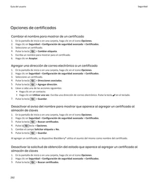 Guía del usuario                                                                                                    Seguridad




Opciones de certificados

Cambiar el nombre para mostrar de un certificado
1.    En la pantalla de inicio o en una carpeta, haga clic en el icono Opciones.
2.    Haga clic en Seguridad > Configuración de seguridad avanzada > Certificados.
3.    Seleccione un certificado.
4.    Pulse la tecla      > Cambiar etiqueta.
5.    Escriba un nombre para mostrar para el certificado.
6.    Haga clic en Aceptar.

Agregar una dirección de correo electrónico a un certificado
1. En la pantalla de inicio o en una carpeta, haga clic en el icono Opciones.
2. Haga clic en Seguridad > Configuración de seguridad avanzada > Certificados.
3. Seleccione un certificado.
4. Pulse la tecla      > Direcciones asociadas.
5. Pulse la tecla      > Agregar dirección.
6. Lleve a cabo una de las acciones siguientes:
    • Haga clic en un contacto.
    • Haga clic en Utilizar una vez. Escriba una dirección de correo electrónico. Pulse la tecla   en el teclado.
7. Pulse la tecla      > Guardar.

Desactivar el aviso del nombre para mostrar que aparece al agregar un certificado al
almacén de claves
1.    En la pantalla de inicio o en una carpeta, haga clic en el icono Opciones.
2.    Haga clic en Seguridad > Configuración de seguridad avanzada > Certificados.
3.    Pulse la tecla       > Buscar certificados.
4.    Pulse la      tecla > Opciones.
5.    Cambie el campo Solicitar etiqueta a No.
6.    Pulse la tecla       > Guardar.

Al agregar un certificado, su dispositivo BlackBerry® utiliza el asunto del mismo como nombre del certificado.


Desactivar la solicitud de obtención del estado que aparece al agregar un certificado al
almacén de claves
1. En la pantalla de inicio o en una carpeta, haga clic en el icono Opciones.
2. Haga clic en Seguridad > Configuración de seguridad avanzada > Certificados.
3. Pulse la tecla      > Buscar certificados.




292
 