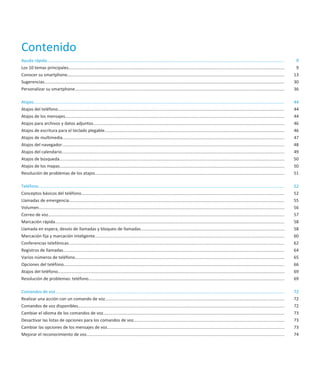Contenido
Ayuda rápida......................................................................................................................................................................................................          9
Los 10 temas principales....................................................................................................................................................................................                9
Conocer su smartphone.....................................................................................................................................................................................                 13
Sugerencias........................................................................................................................................................................................................        30
Personalizar su smartphone...............................................................................................................................................................................                  36

Atajos..................................................................................................................................................................................................................   44
Atajos del teléfono.............................................................................................................................................................................................           44
Atajos de los mensajes.......................................................................................................................................................................................              44
Atajos para archivos y datos adjuntos................................................................................................................................................................                      46
Atajos de escritura para el teclado plegable......................................................................................................................................................                         46
Atajos de multimedia.........................................................................................................................................................................................              47
Atajos del navegador..........................................................................................................................................................................................             48
Atajos del calendario..........................................................................................................................................................................................            49
Atajos de búsqueda............................................................................................................................................................................................             50
Atajos de los mapas............................................................................................................................................................................................            50
Resolución de problemas de los atajos..............................................................................................................................................................                        51

Teléfono.............................................................................................................................................................................................................      52
Conceptos básicos del teléfono..........................................................................................................................................................................                   52
Llamadas de emergencia....................................................................................................................................................................................                 55
Volumen.............................................................................................................................................................................................................       56
Correo de voz.....................................................................................................................................................................................................         57
Marcación rápida................................................................................................................................................................................................           58
Llamada en espera, desvío de llamadas y bloqueo de llamadas........................................................................................................................                                        58
Marcación fija y marcación inteligente..............................................................................................................................................................                       60
Conferencias telefónicas....................................................................................................................................................................................               62
Registros de llamadas.........................................................................................................................................................................................             64
Varios números de teléfono...............................................................................................................................................................................                  65
Opciones del teléfono........................................................................................................................................................................................              66
Atajos del teléfono.............................................................................................................................................................................................           69
Resolución de problemas: teléfono....................................................................................................................................................................                      69

Comandos de voz...............................................................................................................................................................................................             72
Realizar una acción con un comando de voz......................................................................................................................................................                            72
Comandos de voz disponibles............................................................................................................................................................................                    72
Cambiar el idioma de los comandos de voz.......................................................................................................................................................                            73
Desactivar las listas de opciones para los comandos de voz..............................................................................................................................                                   73
Cambiar las opciones de los mensajes de voz....................................................................................................................................................                            73
Mejorar el reconocimiento de voz.....................................................................................................................................................................                      74
 