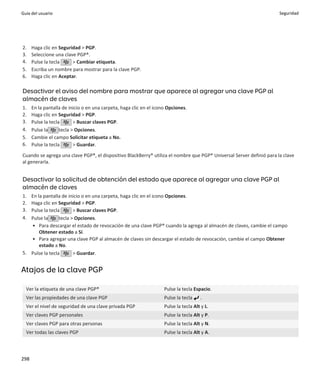 Guía del usuario                                                                                                      Seguridad




2.    Haga clic en Seguridad > PGP.
3.    Seleccione una clave PGP®.
4.    Pulse la tecla     > Cambiar etiqueta.
5.    Escriba un nombre para mostrar para la clave PGP.
6.    Haga clic en Aceptar.

Desactivar el aviso del nombre para mostrar que aparece al agregar una clave PGP al
almacén de claves
1.    En la pantalla de inicio o en una carpeta, haga clic en el icono Opciones.
2.    Haga clic en Seguridad > PGP.
3.    Pulse la tecla       > Buscar claves PGP.
4.    Pulse la      tecla > Opciones.
5.    Cambie el campo Solicitar etiqueta a No.
6.    Pulse la tecla       > Guardar.

Cuando se agrega una clave PGP®, el dispositivo BlackBerry® utiliza el nombre que PGP® Universal Server definió para la clave
al generarla.


Desactivar la solicitud de obtención del estado que aparece al agregar una clave PGP al
almacén de claves
1. En la pantalla de inicio o en una carpeta, haga clic en el icono Opciones.
2. Haga clic en Seguridad > PGP.
3. Pulse la tecla       > Buscar claves PGP.
4. Pulse la      tecla > Opciones.
   • Para descargar el estado de revocación de una clave PGP® cuando la agrega al almacén de claves, cambie el campo
       Obtener estado a Sí.
   • Para agregar una clave PGP al almacén de claves sin descargar el estado de revocación, cambie el campo Obtener
       estado a No.
5. Pulse la tecla       > Guardar.


Atajos de la clave PGP

  Ver la etiqueta de una clave PGP®                                  Pulse la tecla Espacio.
  Ver las propiedades de una clave PGP                               Pulse la tecla    .
  Ver el nivel de seguridad de una clave privada PGP                 Pulse la tecla Alt y L.
  Ver claves PGP personales                                          Pulse la tecla Alt y P.
  Ver claves PGP para otras personas                                 Pulse la tecla Alt y N.
  Ver todas las claves PGP                                           Pulse la tecla Alt y A.



298
 
