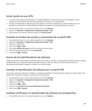 Guía del usuario                                                                                                             Seguridad




Iniciar sesión en una VPN
•    Su cuenta correo electrónico debe utilizar un servidor BlackBerry® Enterprise Server que sea compatible con esta
     característica. Para obtener más información, póngase en contacto con su administrador.
•    Si utiliza un identificador de software para iniciar sesión en una VPN, el identificador de software debe estar en el
     dispositivo y la información del identificador de software que aparece en el perfil VPN debe ser correcta.

1. En la pantalla de inicio o en una carpeta, haga clic en el icono Opciones.
2. Haga clic en Seguridad > Configuración de seguridad avanzada > VPN.
3. Para conectarse a la red de la empresa, haga clic en Inicio de sesión.


Cambiar el nombre de usuario y contraseña de un perfil VPN
1.   En la pantalla de inicio o en una carpeta, haga clic en el icono Opciones.
2.   Haga clic en Seguridad > Configuración de seguridad avanzada > VPN.
3.   Seleccione un perfil VPN.
4.   Pulse la tecla      > Editar.
5.   En el campo Nombre de usuario, escriba un nombre de usuario nuevo.
6.   Escriba la nueva contraseña en el campo Contraseña.
7.   Pulse la tecla      > Guardar.


Acerca de los identificadores de software
Puede que necesite un identificador de software para iniciar sesión en una VPN. Un identificador de software incluye un código
de identificador que su dispositivo regenera periódicamente y un PIN. Para obtener más información acerca de los
identificadores de software, póngase en contacto con su administrador.


Cambiar el identificador de software por un perfil VPN
Para realizar esta tarea, debe tener instalado en su dispositivo BlackBerry® el identificador de software que desea utilizar. Para
obtener más información, póngase en contacto con el administrador.
1.   En la pantalla de inicio o en una carpeta, haga clic en el icono Opciones.
2.   Haga clic en Seguridad > Configuración de seguridad avanzada > VPN.
3.   Seleccione un perfil VPN.
4.   Pulse la tecla      > Editar.
5.   Cambie el campo Número de serie del identificador de software.
6.   Pulse la tecla      > Guardar.


Cambiar el PIN para un identificador de software en el dispositivo
1. En la pantalla de inicio o en una carpeta, haga clic en el icono Opciones.




                                                                                                                                  307
 