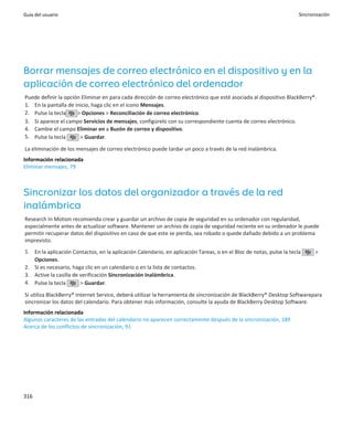 Guía del usuario                                                                                                      Sincronización




Borrar mensajes de correo electrónico en el dispositivo y en la
aplicación de correo electrónico del ordenador
Puede definir la opción Eliminar en para cada dirección de correo electrónico que esté asociada al dispositivo BlackBerry®.
1. En la pantalla de inicio, haga clic en el icono Mensajes.
2. Pulse la tecla     > Opciones > Reconciliación de correo electrónico.
3. Si aparece el campo Servicios de mensajes, configúrelo con su correspondiente cuenta de correo electrónico.
4. Cambie el campo Eliminar en a Buzón de correo y dispositivo.
5. Pulse la tecla      > Guardar.

La eliminación de los mensajes de correo electrónico puede tardar un poco a través de la red inalámbrica.
Información relacionada
Eliminar mensajes, 79



Sincronizar los datos del organizador a través de la red
inalámbrica
Research In Motion recomienda crear y guardar un archivo de copia de seguridad en su ordenador con regularidad,
especialmente antes de actualizar software. Mantener un archivo de copia de seguridad reciente en su ordenador le puede
permitir recuperar datos del dispositivo en caso de que este se pierda, sea robado o quede dañado debido a un problema
imprevisto.
1. En la aplicación Contactos, en la aplicación Calendario, en aplicación Tareas, o en el Bloc de notas, pulse la tecla      >
   Opciones.
2. Si es necesario, haga clic en un calendario o en la lista de contactos.
3. Active la casilla de verificación Sincronización inalámbrica.
4. Pulse la tecla       > Guardar.

Si utiliza BlackBerry® Internet Service, deberá utilizar la herramienta de sincronización de BlackBerry® Desktop Softwarepara
sincronizar los datos del calendario. Para obtener más información, consulte la ayuda de BlackBerry Desktop Software.
Información relacionada
Algunos caracteres de las entradas del calendario no aparecen correctamente después de la sincronización, 189
Acerca de los conflictos de sincronización, 91




316
 