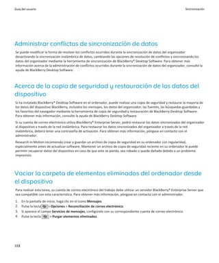 Guía del usuario                                                                                                    Sincronización




Administrar conflictos de sincronización de datos
Se puede modificar la forma de resolver los conflictos ocurridos durante la sincronización de datos del organizador
desactivando la sincronización inalámbrica de datos, cambiando las opciones de resolución de conflictos y sincronizando los
datos del organizador mediante la herramienta de sincronización de BlackBerry® Desktop Software. Para obtener más
información acerca de la administración de conflictos ocurridos durante la sincronización de datos del organizador, consulte la
ayuda de BlackBerry Desktop Software.



Acerca de la copia de seguridad y restauración de los datos del
dispositivo
Si ha instalado BlackBerry® Desktop Software en el ordenador, puede realizar una copia de seguridad y restaurar la mayoría de
los datos del dispositivo BlackBerry, incluidos los mensajes, los datos del organizador, las fuentes, las búsquedas guardadas y
los favoritos del navegador mediante la herramienta de copia de seguridad y restauración de BlackBerry Desktop Software.
Para obtener más información, consulte la ayuda de BlackBerry Desktop Software.
Si su cuenta de correo electrónico utiliza BlackBerry® Enterprise Server, podrá restaurar los datos sincronizados del organizador
al dispositivo a través de la red inalámbrica. Para restaurar los datos sincronizados del organizador a través de la red
inalámbrica, deberá tener una contraseña de activación. Para obtener más información, póngase en contacto con el
administrador.
Research In Motion recomienda crear y guardar un archivo de copia de seguridad en su ordenador con regularidad,
especialmente antes de actualizar software. Mantener un archivo de copia de seguridad reciente en su ordenador le puede
permitir recuperar datos del dispositivo en caso de que este se pierda, sea robado o quede dañado debido a un problema
imprevisto.




Vaciar la carpeta de elementos eliminados del ordenador desde
el dispositivo
Para realizar esta tarea, su cuenta de correo electrónico del trabajo debe utilizar un servidor BlackBerry® Enterprise Server que
sea compatible con esta característica. Para obtener más información, póngase en contacto con el administrador.
1.    En la pantalla de inicio, haga clic en el icono Mensajes.
2.    Pulse la tecla     > Opciones > Reconciliación de correo electrónico.
3.    Si aparece el campo Servicios de mensajes, configúrelo con su correspondiente cuenta de correo electrónico.
4.    Pulse la tecla      > Purgar elementos eliminados.




318
 