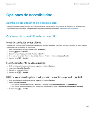 Guía del usuario                                                                                        Opciones de accesibilidad




Opciones de accesibilidad
Acerca de las opciones de accesibilidad
Los dispositivos BlackBerry® incluyen muchas características que facilitan su uso por parte de personas con discapacidades.
Para obtener más información acerca de las opciones de accesibilidad, visite www.blackberry.com/accessibility.




Opciones de accesibilidad a la pantalla

Mostrar subtítulos en los vídeos
Puede activar el subtitulado codificado de forma que se muestre texto en la pantalla al reproducir archivos de vídeo que sean
compatibles con dicha forma de subtitulado.
1. En la pantalla de inicio, haga clic en el icono Multimedia.
2. Pulse la      tecla > Opciones.
3. Seleccione la casilla de verificación Mostrar subtítulos.
4. Si es necesario, cambie el campo Apariencia, el campo Posición y el campo Escala de fuente.
5. Pulse la tecla       > Guardar.


Modificar la fuente de visualización
1.   En la pantalla de inicio o en una carpeta, haga clic en el icono Opciones.
2.   Haga clic en Pantalla > Pantalla.
3.   Cambie los campos de fuente.
4.   Pulse la tecla      > Guardar.


Utilizar la escala de grises o la inversión de contraste para la pantalla
1. En la pantalla de inicio o en una carpeta, haga clic en el icono Opciones.
2. Haga clic en Accesibilidad.
   • Para utilizar la escala de grises para la pantalla, cambie el campo Contraste de color a Escala de grises.
   • Para utilizar la inversión de contraste para la pantalla, cambie el campo Contraste de color a Invertir contraste.
3. Pulse la tecla      > Guardar.




                                                                                                                              321
 