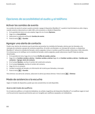 Guía del usuario                                                                                            Opciones de accesibilidad




Opciones de accesibilidad al audio y al teléfono

Activar los sonidos de evento
Los sonidos de evento le avisan cuando enciende o apaga el dispositivo BlackBerry®, cuando el nivel de batería es alto o bajo y
cuando conecta o desconecta un cable USB u otro accesorio a o desde el dispositivo.
1. En la pantalla de inicio o en una carpeta, haga clic en el icono Opciones.
2. Haga clic en Accesibilidad.
3. Seleccione la casilla de verificación Sonidos de evento.
4. Pulse la tecla       > Guardar.


Agregar una alerta de contacto
Puede crear alertas de contactos que le permitan personalizar las melodías de llamada y alertas para las llamadas y los
mensajes de contactos o grupos de contactos específicos. Al recibir una llamada o un mensaje del contacto, su dispositivo
BlackBerry® utilizará la melodía de llamada o alerta asignada, incluso si cambia su perfil de sonido a Silencioso o Sólo vibración.
Si no desea que se le notifique con la melodía de llamada o alerta asignada, puede seleccionar el perfil Todas las alertas
desactivadas.
1. En la pantalla de inicio, haga clic en el icono Perfiles de sonido y alertas.
2. Haga clic en Cambiar sonidos y alertas > Cambiar sonidos y alertas Haga clic en Cambiar sonidos y alertas > Sonidos para
    contactos > Agregar alerta de contacto.
3. En el campo Nombre, escriba el nombre de la alerta de contacto.
4. En el campo Contactos, escriba el nombre del contacto.
5. Haga clic en un contacto.
6. Cambie la melodía de llamada y la información de la alerta para llamadas y mensajes.
7. Pulse la tecla        > Guardar.

Para eliminar una alerta de contacto, seleccione la alerta que desee eliminar. Pulse la tecla      > Eliminar.


Modo de asistencia a la escucha
Según el modelo de dispositivo, puede que esta característica no esté disponible.


Acerca del modo de audífono
En el modo de audífono o el modo de telebobina, las señales magnéticas del dispositivo BlackBerry® se modifican según el nivel
y la frecuencia de respuesta pertinentes para ser recogidos por audífonos equipados con telebobinas.




322
 