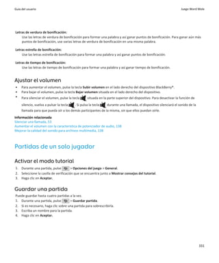 Guía del usuario                                                                                                    Juego Word Mole




Letras de verdura de bonificación:
    Use las letras de verdura de bonificación para formar una palabra y así ganar puntos de bonificación. Para ganar aún más
    puntos de bonificación, use varias letras de verdura de bonificación en una misma palabra.

Letras estrella de bonificación:
    Use las letras estrella de bonificación para formar una palabra y así ganar puntos de bonificación.

Letras de tiempo de bonificación:
    Use las letras de tiempo de bonificación para formar una palabra y así ganar tiempo de bonificación.


Ajustar el volumen
•    Para aumentar el volumen, pulse la tecla Subir volumen en el lado derecho del dispositivo BlackBerry®.
•    Para bajar el volumen, pulse la tecla Bajar volumen situada en el lado derecho del dispositivo.
•    Para silenciar el volumen, pulse la tecla     situada en la parte superior del dispositivo. Para desactivar la función de
     silencio, vuelva a pulsar la tecla   . Si pulsa la tecla   durante una llamada, el dispositivo silenciará el sonido de la
     llamada para que pueda oír a los demás participantes de la misma, sin que ellos puedan oírle.
Información relacionada
Silenciar una llamada, 53
Aumentar el volumen con la característica de potenciador de audio, 138
Mejorar la calidad del sonido para archivos multimedia, 138



Partidas de un solo jugador

Activar el modo tutorial
1. Durante una partida, pulse          > Opciones del juego > General.
2. Seleccione la casilla de verificación que se encuentra junto a Mostrar consejos del tutorial.
3. Haga clic en Aceptar.


Guardar una partida
Puede guardar hasta cuatro partidas a la vez.
1. Durante una partida, pulse        > Guardar partida.
2. Si es necesario, haga clic sobre una partida para sobrescribirla.
3. Escriba un nombre para la partida.
4. Haga clic en Aceptar.




                                                                                                                                 331
 