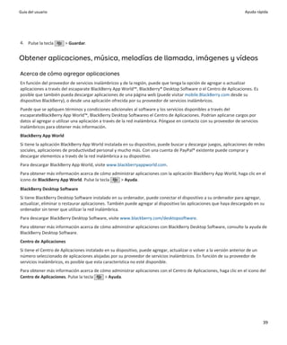 Guía del usuario                                                                                                       Ayuda rápida




4. Pulse la tecla      > Guardar.


Obtener aplicaciones, música, melodías de llamada, imágenes y vídeos

Acerca de cómo agregar aplicaciones
En función del proveedor de servicios inalámbricos y de la región, puede que tenga la opción de agregar o actualizar
aplicaciones a través del escaparate BlackBerry App World™, BlackBerry® Desktop Software o el Centro de Aplicaciones. Es
posible que también pueda descargar aplicaciones de una página web (puede visitar mobile.BlackBerry.com desde su
dispositivo BlackBerry), o desde una aplicación ofrecida por su proveedor de servicios inalámbricos.
Puede que se apliquen términos y condiciones adicionales al software y los servicios disponibles a través del
escaparateBlackBerry App World™, BlackBerry Desktop Softwareo el Centro de Aplicaciones. Podrían aplicarse cargos por
datos al agregar o utilizar una aplicación a través de la red inalámbrica. Póngase en contacto con su proveedor de servicios
inalámbricos para obtener más información.
BlackBerry App World
Si tiene la aplicación BlackBerry App World instalada en su dispositivo, puede buscar y descargar juegos, aplicaciones de redes
sociales, aplicaciones de productividad personal y mucho más. Con una cuenta de PayPal® existente puede comprar y
descargar elementos a través de la red inalámbrica a su dispositivo.
Para descargar BlackBerry App World, visite www.blackberryappworld.com.
Para obtener más información acerca de cómo administrar aplicaciones con la aplicación BlackBerry App World, haga clic en el
icono de BlackBerry App World. Pulse la tecla  > Ayuda.
BlackBerry Desktop Software
Si tiene BlackBerry Desktop Software instalado en su ordenador, puede conectar el dispositivo a su ordenador para agregar,
actualizar, eliminar o restaurar aplicaciones. También puede agregar al dispositivo las aplicaciones que haya descargado en su
ordenador sin tener que utilizar la red inalámbrica.
Para descargar BlackBerry Desktop Software, visite www.blackberry.com/desktopsoftware.
Para obtener más información acerca de cómo administrar aplicaciones con BlackBerry Desktop Software, consulte la ayuda de
BlackBerry Desktop Software.
Centro de Aplicaciones
Si tiene el Centro de Aplicaciones instalado en su dispositivo, puede agregar, actualizar o volver a la versión anterior de un
número seleccionado de aplicaciones alojadas por su proveedor de servicios inalámbricos. En función de su proveedor de
servicios inalámbricos, es posible que esta característica no esté disponible.
Para obtener más información acerca de cómo administrar aplicaciones con el Centro de Aplicaciones, haga clic en el icono del
Centro de Aplicaciones. Pulse la tecla   > Ayuda.




                                                                                                                                 39
 
