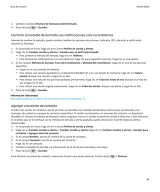 Guía del usuario                                                                                                       Ayuda rápida




3. Cambie el campo Volumen de llamada predeterminado.
4. Pulse la tecla   > Guardar.

Cambiar la melodía de llamada, las notificaciones o los recordatorios
Además de cambiar la melodía, puede cambiar también las opciones de volumen, indicador LED, vibración y notificación
durante las llamadas.
1. En la pantalla de inicio, haga clic en el icono Perfiles de sonido y alertas.
2. Haga clic en Cambiar sonidos y alertas > Sonidos para el perfil seleccionado.
    • Para cambiar la melodía de llamada, haga clic en Teléfono.
    • Para cambiar las notificaciones o los recordatorios, haga clic para expandir la sección. Haga clic en una opción.
3. En los campos Melodía de llamada, Tono de la notificación o Melodía del recordatorio, haga clic en una de las opciones
   siguientes:
    • Haga clic en una melodía de llamada.
    • Para utilizar una canción guardada en el dispositivo BlackBerry® o en una tarjeta de memoria, haga clic en Toda la
       música. Busque una canción y haga clic en ella.
    • Para utilizar una nota de voz que haya grabado previamente, haga clic en Todas las notas de voz. Busque una nota de
       voz y haga clic en ella.
    • Para utilizar una alerta cargada previamente, haga clic en Todas las alertas. Busque una alerta y haga clic en ella.
4. Pulse la tecla       > Guardar.

Información relacionada
No puedo modificar el número de veces que suena mi dispositivo, 71

Agregar una alerta de contacto
Puede crear alertas de contactos que le permitan personalizar las melodías de llamada y alertas para las llamadas y los
mensajes de contactos o grupos de contactos específicos. Al recibir una llamada o un mensaje del contacto, su dispositivo
BlackBerry® utilizará la melodía de llamada o alerta asignada, incluso si cambia su perfil de sonido a Silencioso o Sólo vibración.
Si no desea que se le notifique con la melodía de llamada o alerta asignada, puede seleccionar el perfil Todas las alertas
desactivadas.
1. En la pantalla de inicio, haga clic en el icono Perfiles de sonido y alertas.
2. Haga clic en Cambiar sonidos y alertas > Cambiar sonidos y alertas Haga clic en Cambiar sonidos y alertas > Sonidos para
    contactos > Agregar alerta de contacto.
3. En el campo Nombre, escriba el nombre de la alerta de contacto.
4. En el campo Contactos, escriba el nombre del contacto.
5. Haga clic en un contacto.
6. Cambie la melodía de llamada y la información de la alerta para llamadas y mensajes.
7. Pulse la tecla        > Guardar.

Para eliminar una alerta de contacto, seleccione la alerta que desee eliminar. Pulse la tecla      > Eliminar.




                                                                                                                                 41
 