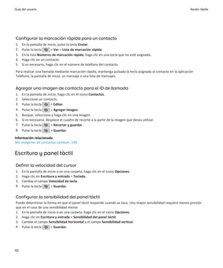 Guía del usuario                                                                                                  Ayuda rápida




Configurar la marcación rápida para un contacto
1.   En la pantalla de inicio, pulse la tecla Enviar.
2.   Pulse la tecla      > Ver > Lista de marcación rápida.
3.   En la lista Números de marcación rápida, haga clic en una tecla que no esté asignada.
4.   Haga clic en un contacto.
5.   Si es necesario, haga clic en el número de teléfono del contacto.
Para realizar una llamada mediante marcación rápida, mantenga pulsada la tecla asignada al contacto en la aplicación
Teléfono, la pantalla de inicio, un mensaje o una lista de mensajes.


Agregar una imagen de contacto para el ID de llamada
1.   En la pantalla de inicio, haga clic en el icono Contactos.
2.   Seleccione un contacto.
3.   Pulse la tecla      > Editar.
4.   Pulse la tecla      > Agregar imagen.
5.   Busque, seleccione y haga clic en una imagen.
6.   Si es necesario, desplace el cuadro de recorte a la parte de la imagen que desea utilizar.
7.   Pulse la tecla      > Recortar y guardar.
8.   Pulse la tecla      > Guardar.

Información relacionada
Mis imágenes de contactos cambian, 198


Escritura y panel táctil

Definir la velocidad del cursor
1.   En la pantalla de inicio o en una carpeta, haga clic en el icono Opciones.
2.   Haga clic en Escritura y entrada > Teclado.
3.   Cambie el campo Velocidad de tecla.
4.   Pulse la tecla      > Guardar.

Configurar la sensibilidad del panel táctil
Puede determinar la forma en que el panel táctil responde cuando se toca. Una mayor sensibilidad requiere menos presión
que en el caso de una sensibilidad menor.
1. En la pantalla de inicio o en una carpeta, haga clic en el icono Opciones.
2. Haga clic en Escritura y entrada > Sensibilidad del panel táctil.
3. Cambie el campo Sensibilidad horizontal y el campo Sensibilidad vertical.
4. Pulse la tecla      > Guardar.




42
 