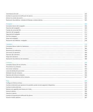 Intermitencia del LED.........................................................................................................................................................................................              164
Cambiar las opciones de notificación de alarma................................................................................................................................................                              164
Activar los sonidos de evento.............................................................................................................................................................................                  165
Resolución de problemas: melodías de llamada, sonidos y alertas...................................................................................................................                                          165

Navegador..........................................................................................................................................................................................................         166
Conceptos básicos del navegador......................................................................................................................................................................                       166
Favoritos del navegador.....................................................................................................................................................................................                169
Fuentes de contenido RSS..................................................................................................................................................................................                  171
Opciones del navegador.....................................................................................................................................................................................                 171
Seguridad del navegador....................................................................................................................................................................................                 174
Push de navegador.............................................................................................................................................................................................              175
Atajos del navegador..........................................................................................................................................................................................              176
Resolución de problemas: navegador................................................................................................................................................................                          178

Calendario..........................................................................................................................................................................................................        179
Conceptos básicos sobre los calendarios...........................................................................................................................................................                          179
Reuniones...........................................................................................................................................................................................................        180
Reuniones de conferencia..................................................................................................................................................................................                  183
Sincronizar el calendario....................................................................................................................................................................................               184
Opciones del calendario.....................................................................................................................................................................................                186
Atajos del calendario..........................................................................................................................................................................................             188
Resolución de problemas del calendario............................................................................................................................................................                          188

Contactos............................................................................................................................................................................................................       190
Conceptos básicos de los contactos...................................................................................................................................................................                       190
Personalizar los contactos..................................................................................................................................................................................                191
Sincronizar contactos.........................................................................................................................................................................................              193
Listas de distribución personales.......................................................................................................................................................................                    195
Múltiples listas de contactos..............................................................................................................................................................................                 196
Opciones de la lista de contactos.......................................................................................................................................................................                    196
Resolución de problemas de los contactos........................................................................................................................................................                            197

Reloj....................................................................................................................................................................................................................   199
Configurar la fecha y la hora..............................................................................................................................................................................                 199
Cambiar el elemento que aparece en la pantalla cuando se está cargando el dispositivo................................................................................                                                       199
Cambiar la esfera del reloj..................................................................................................................................................................................               199
Mostrar una segunda zona horaria en el reloj...................................................................................................................................................                             200
Activar la alarma.................................................................................................................................................................................................          200
Silenciar la alarma..............................................................................................................................................................................................           200
Cambiar las opciones de notificación de alarma................................................................................................................................................                              200
Activar el modo cabecera...................................................................................................................................................................................                 201
 